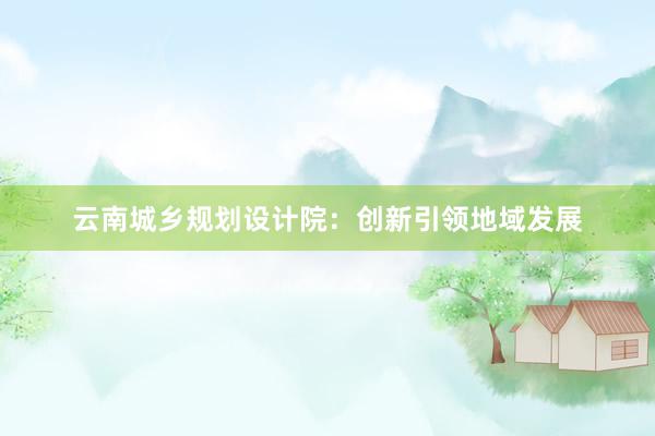 云南城乡规划设计院：创新引领地域发展