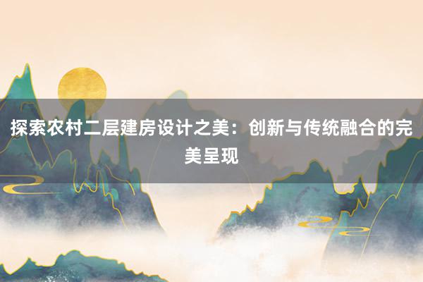 探索农村二层建房设计之美：创新与传统融合的完美呈现